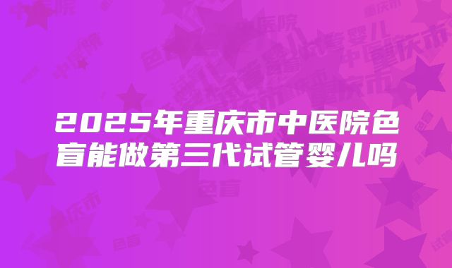 2025年重庆市中医院色盲能做第三代试管婴儿吗