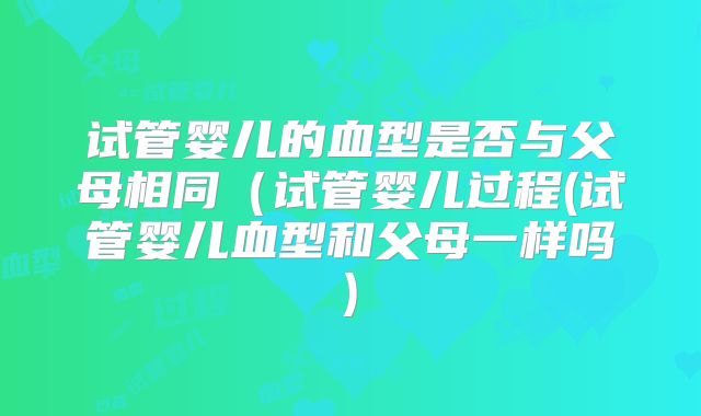 试管婴儿的血型是否与父母相同（试管婴儿过程(试管婴儿血型和父母一样吗)