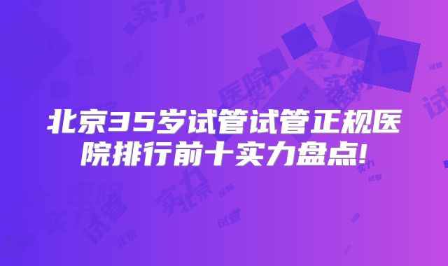 北京35岁试管试管正规医院排行前十实力盘点!