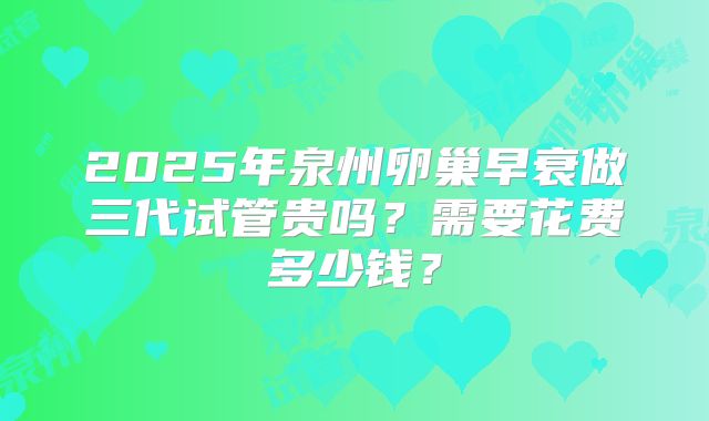2025年泉州卵巢早衰做三代试管贵吗？需要花费多少钱？