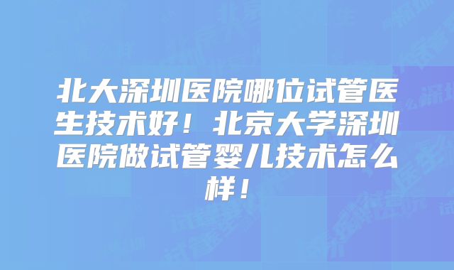 北大深圳医院哪位试管医生技术好！北京大学深圳医院做试管婴儿技术怎么样！