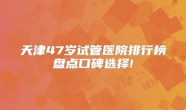 天津47岁试管医院排行榜盘点口碑选择!