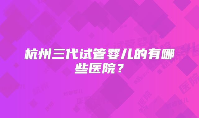 杭州三代试管婴儿的有哪些医院？