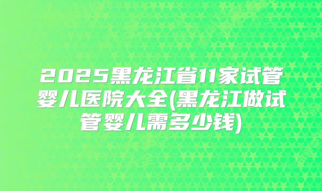 2025黑龙江省11家试管婴儿医院大全(黑龙江做试管婴儿需多少钱)