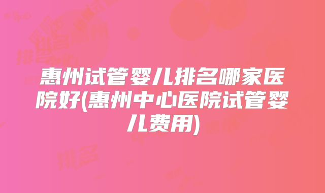 惠州试管婴儿排名哪家医院好(惠州中心医院试管婴儿费用)