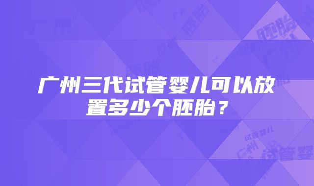广州三代试管婴儿可以放置多少个胚胎?