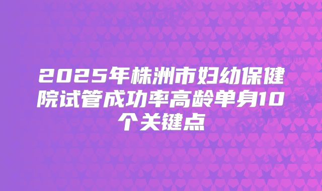 2025年株洲市妇幼保健院试管成功率高龄单身10个关键点