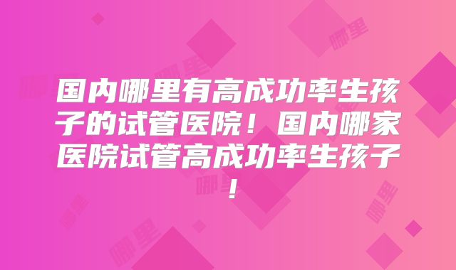 国内哪里有高成功率生孩子的试管医院!国内哪家医院试管高成功率生孩子!