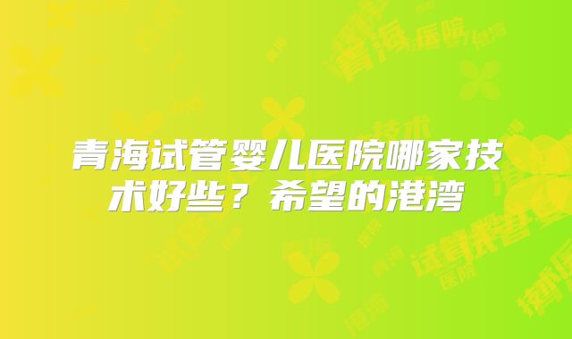 青海试管婴儿医院哪家技术好些?希望的港湾