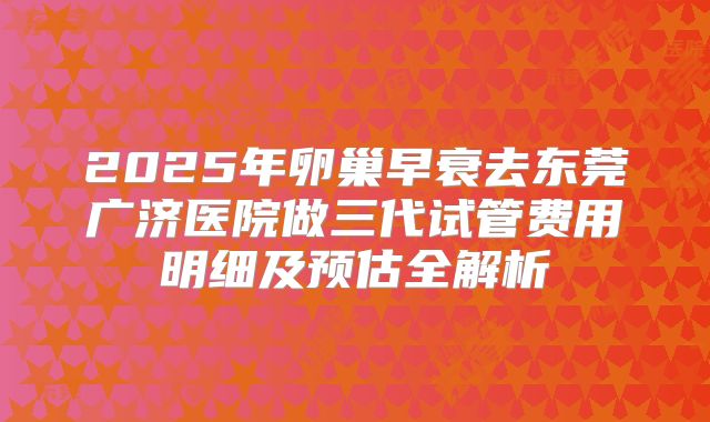 2025年卵巢早衰去东莞广济医院做三代试管费用明细及预估全解析