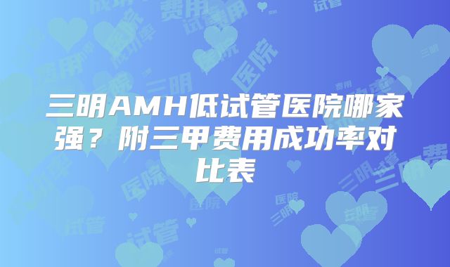 三明AMH低试管医院哪家强？附三甲费用成功率对比表