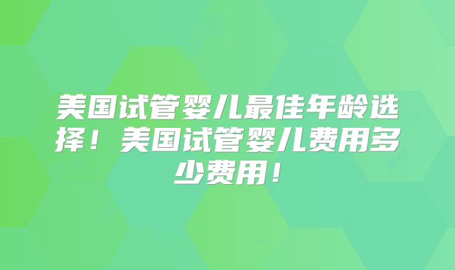 美国试管婴儿最佳年龄选择!美国试管婴儿费用多少费用!