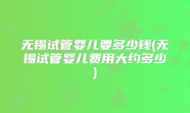 无锡试管婴儿要多少钱(无锡试管婴儿费用大约多少)