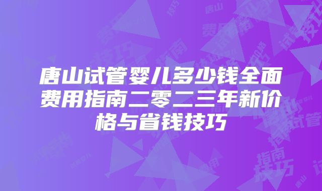 唐山试管婴儿多少钱全面费用指南二零二三年新价格与省钱技巧