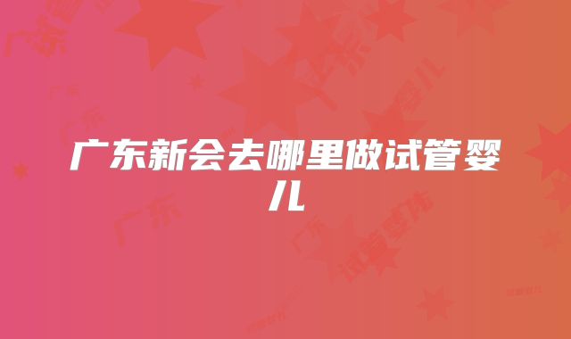 广东新会去哪里做试管婴儿