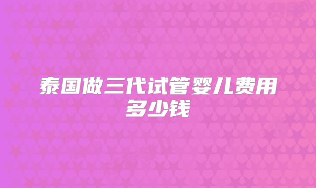 泰国做三代试管婴儿费用多少钱