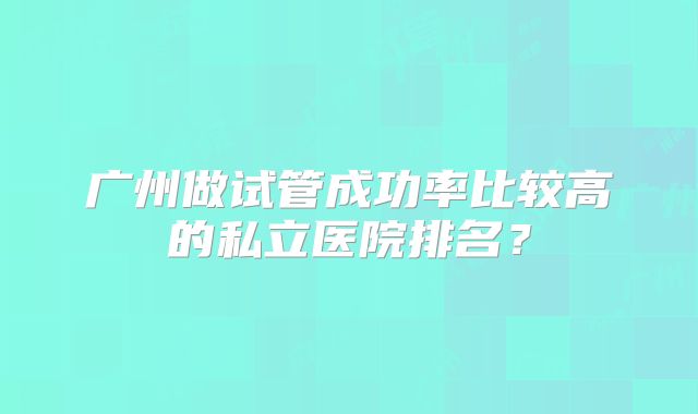 广州做试管成功率比较高的私立医院排名？