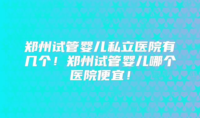 郑州试管婴儿私立医院有几个!郑州试管婴儿哪个医院便宜!