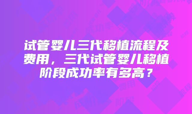 试管婴儿三代移植流程及费用，三代试管婴儿移植阶段成功率有多高？