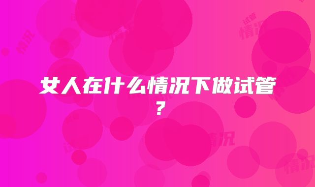 女人在什么情况下做试管？