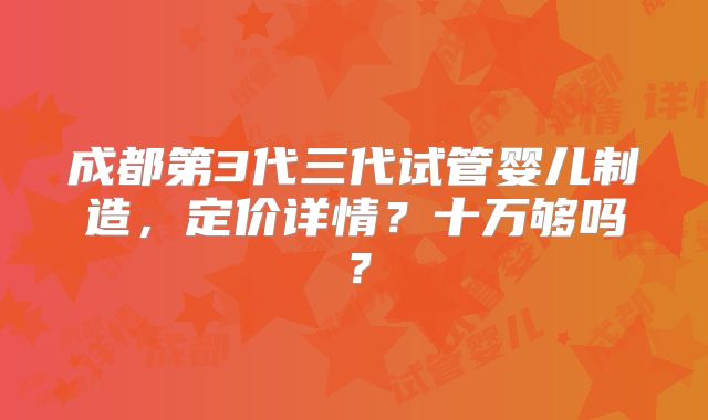 成都第3代三代试管婴儿制造，定价详情？十万够吗？