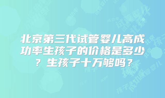 北京第三代试管婴儿高成功率生孩子的价格是多少?生孩子十万够吗?