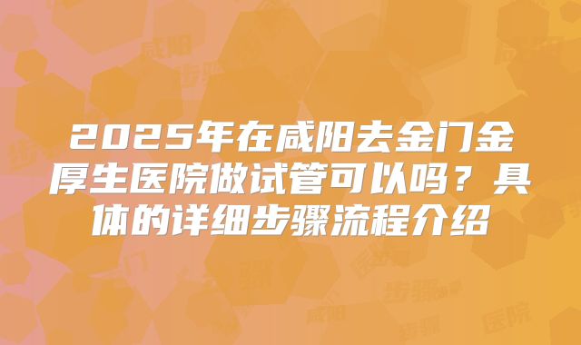 2025年在咸阳去金门金厚生医院做试管可以吗？具体的详细步骤流程介绍