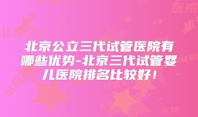 北京公立三代试管医院有哪些优势-北京三代试管婴儿医院排名比较好！