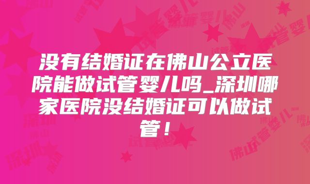 没有结婚证在佛山公立医院能做试管婴儿吗_深圳哪家医院没结婚证可以做试管！