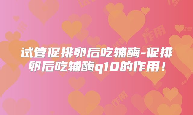 试管促排卵后吃辅酶-促排卵后吃辅酶q10的作用！