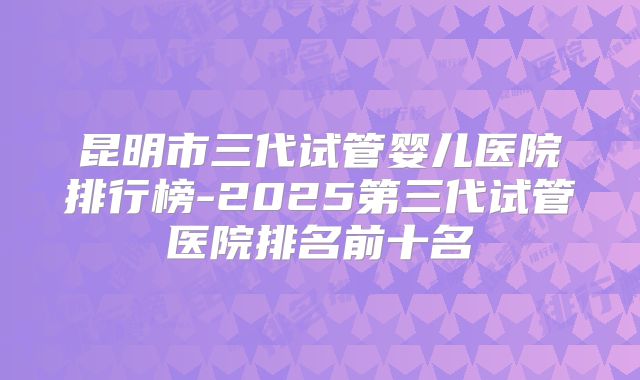 昆明市三代试管婴儿医院排行榜-2025第三代试管医院排名前十名