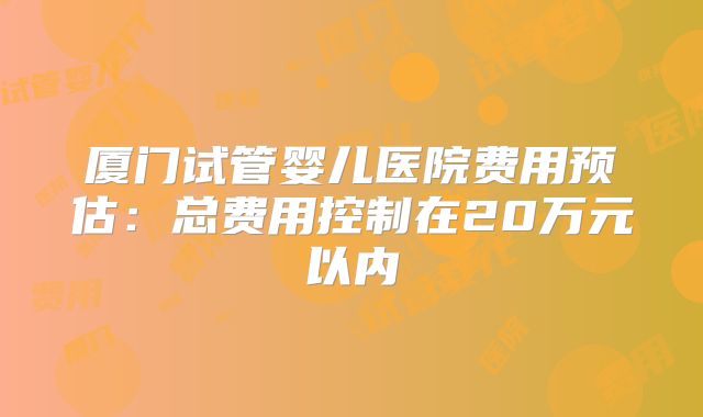 厦门试管婴儿医院费用预估：总费用控制在20万元以内