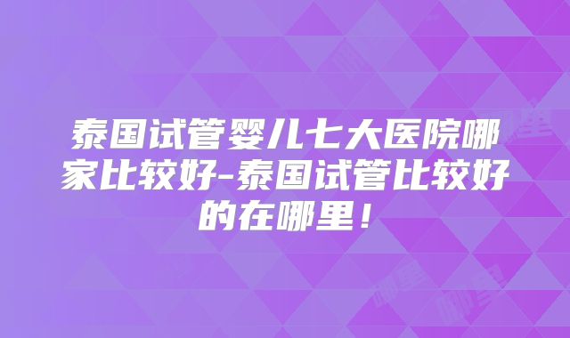 泰国试管婴儿七大医院哪家比较好-泰国试管比较好的在哪里！