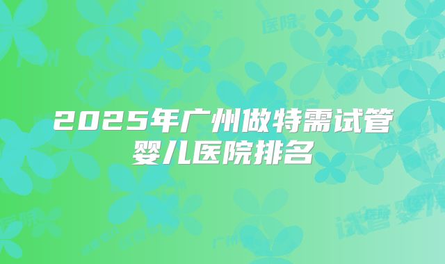 2025年广州做特需试管婴儿医院排名