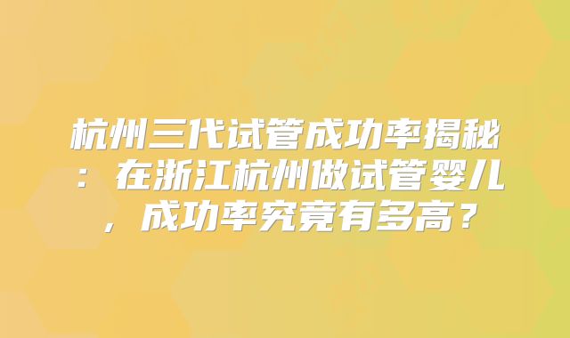 杭州三代试管成功率揭秘：在浙江杭州做试管婴儿，成功率究竟有多高？