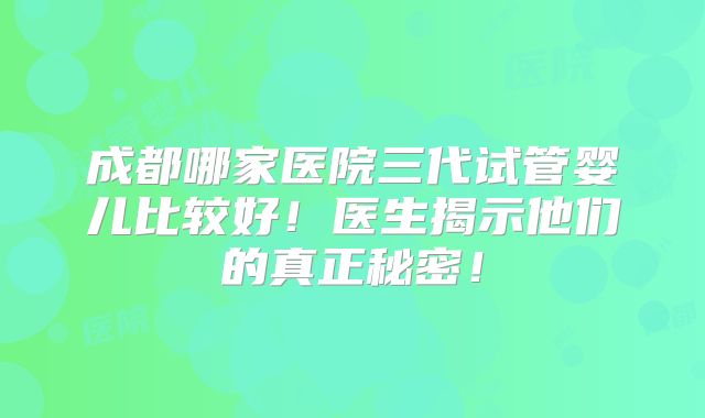 成都哪家医院三代试管婴儿比较好!医生揭示他们的真正秘密!