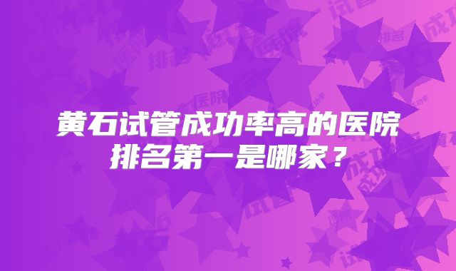 黄石试管成功率高的医院排名第一是哪家？