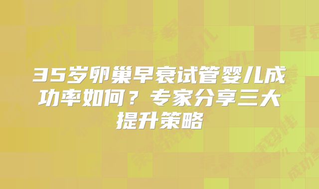 35岁卵巢早衰试管婴儿成功率如何？专家分享三大提升策略