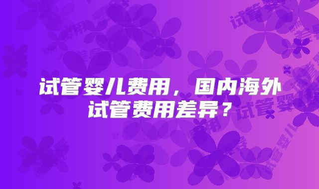 试管婴儿费用，国内海外试管费用差异？