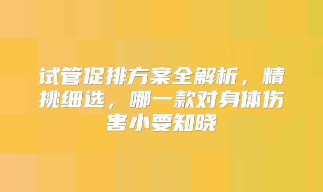 试管促排方案全解析，精挑细选，哪一款对身体伤害小要知晓