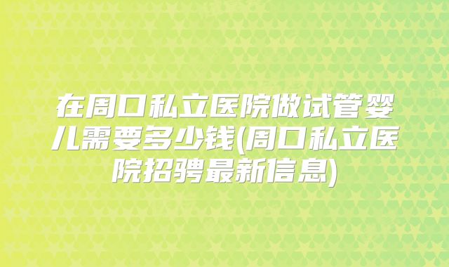 在周口私立医院做试管婴儿需要多少钱(周口私立医院招骋最新信息)