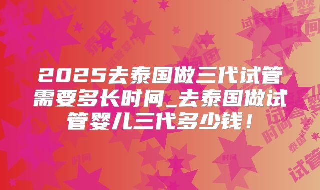 2025去泰国做三代试管需要多长时间_去泰国做试管婴儿三代多少钱！