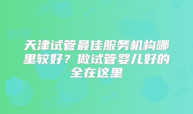 天津试管最佳服务机构哪里较好?做试管婴儿好的全在这里
