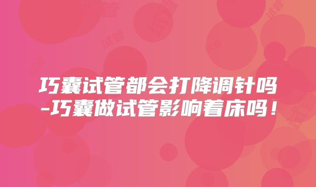 巧囊试管都会打降调针吗-巧囊做试管影响着床吗!