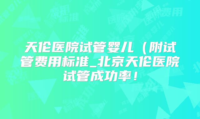 天伦医院试管婴儿(附试管费用标准_北京天伦医院试管成功率!