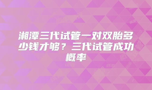 湘潭三代试管一对双胎多少钱才够？三代试管成功概率