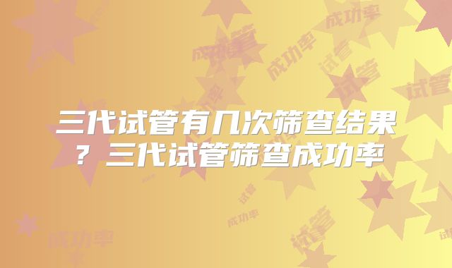 三代试管有几次筛查结果？三代试管筛查成功率