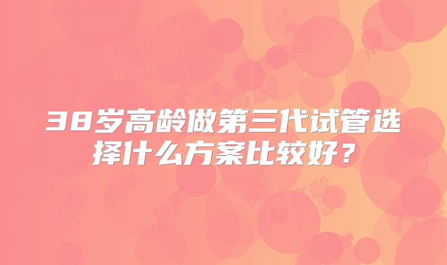 38岁高龄做第三代试管选择什么方案比较好？