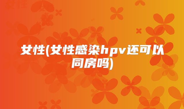 女性(女性感染hpv还可以同房吗)