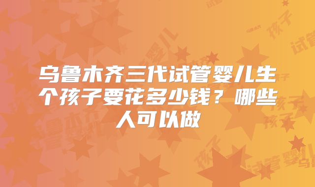 乌鲁木齐三代试管婴儿生个孩子要花多少钱？哪些人可以做